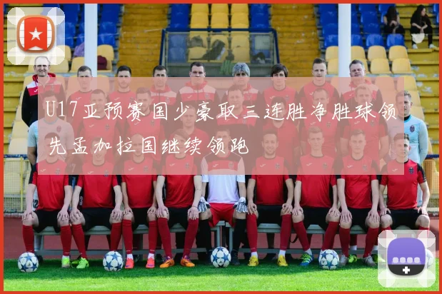 U17亚预赛国少豪取三连胜净胜球领先孟加拉国继续领跑