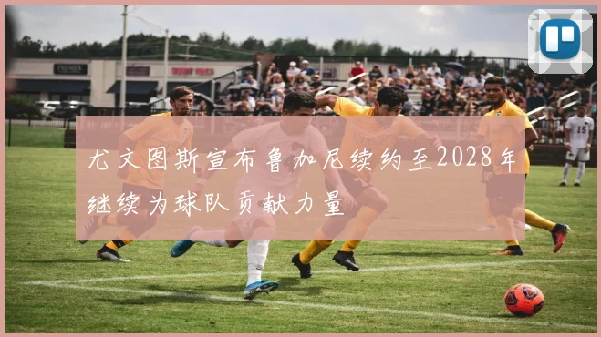 尤文图斯宣布鲁加尼续约至2028年继续为球队贡献力量