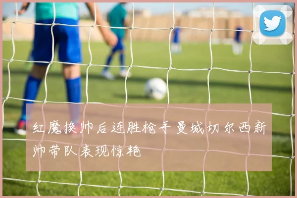 红魔换帅后连胜枪手曼城切尔西新帅带队表现惊艳