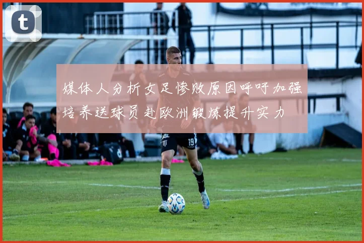 媒体人分析女足惨败原因呼吁加强培养送球员赴欧洲锻炼提升实力