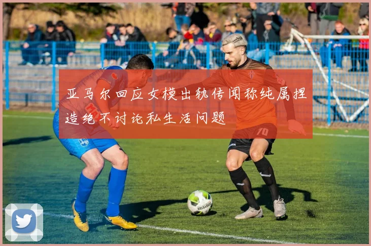 亚马尔回应女模出轨传闻称纯属捏造绝不讨论私生活问题
