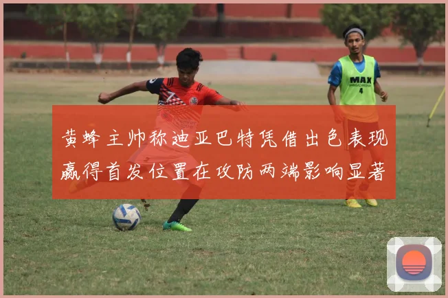 黄蜂主帅称迪亚巴特凭借出色表现赢得首发位置在攻防两端影响显著
