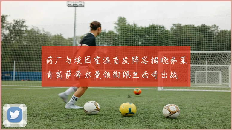 药厂与埃因霍温首发阵容揭晓弗莱肯宽萨蒂尔曼领衔佩里西奇出战