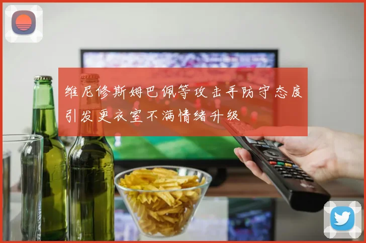 维尼修斯姆巴佩等攻击手防守态度引发更衣室不满情绪升级