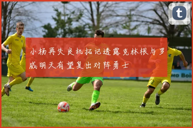 小杨再失良机拓记透露克林根与罗威明天有望复出对阵勇士