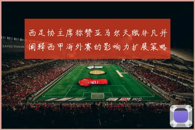 西足协主席称赞亚马尔天赋非凡并阐释西甲海外赛的影响力扩展策略