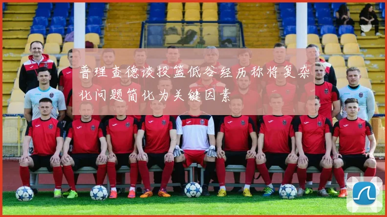 普理查德谈投篮低谷经历称将复杂化问题简化为关键因素