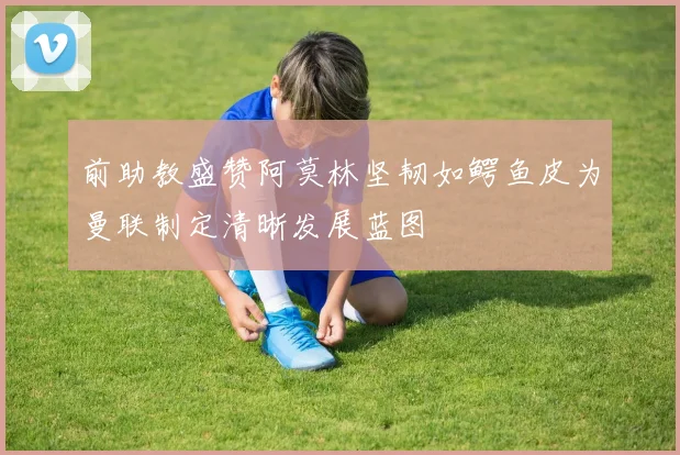 前助教盛赞阿莫林坚韧如鳄鱼皮为曼联制定清晰发展蓝图