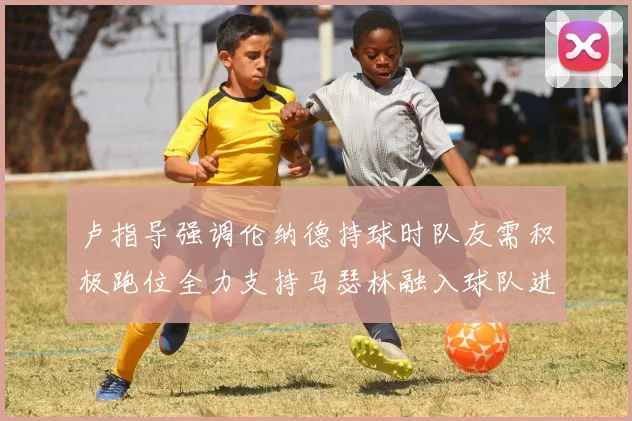卢指导强调伦纳德持球时队友需积极跑位全力支持马瑟林融入球队进攻体系