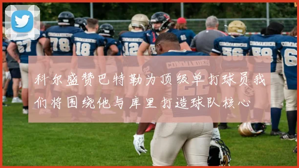 科尔盛赞巴特勒为顶级单打球员我们将围绕他与库里打造球队核心