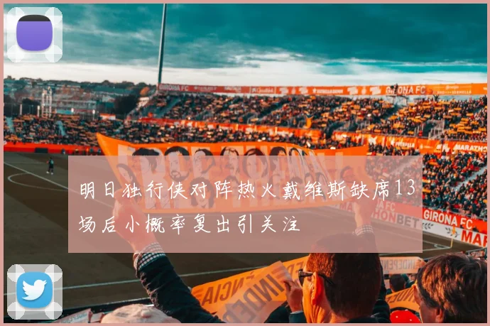 明日独行侠对阵热火戴维斯缺席13场后小概率复出引关注